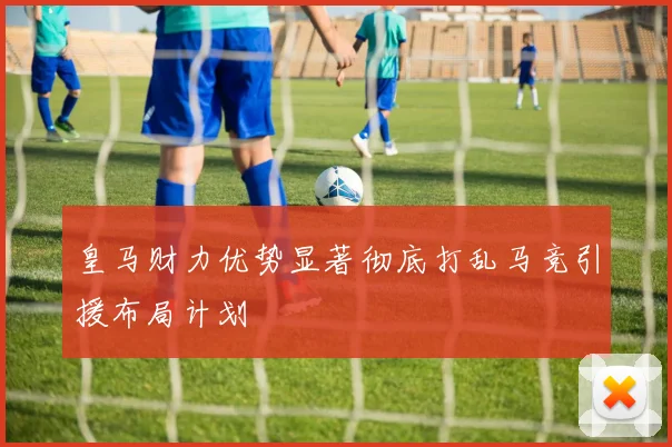 皇马财力优势显著彻底打乱马竞引援布局计划