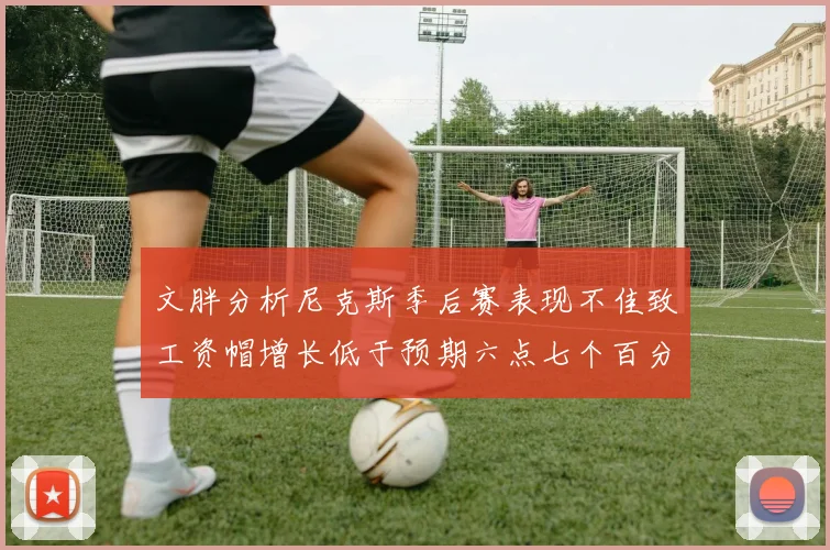 文胖分析尼克斯季后赛表现不佳致工资帽增长低于预期六点七个百分点