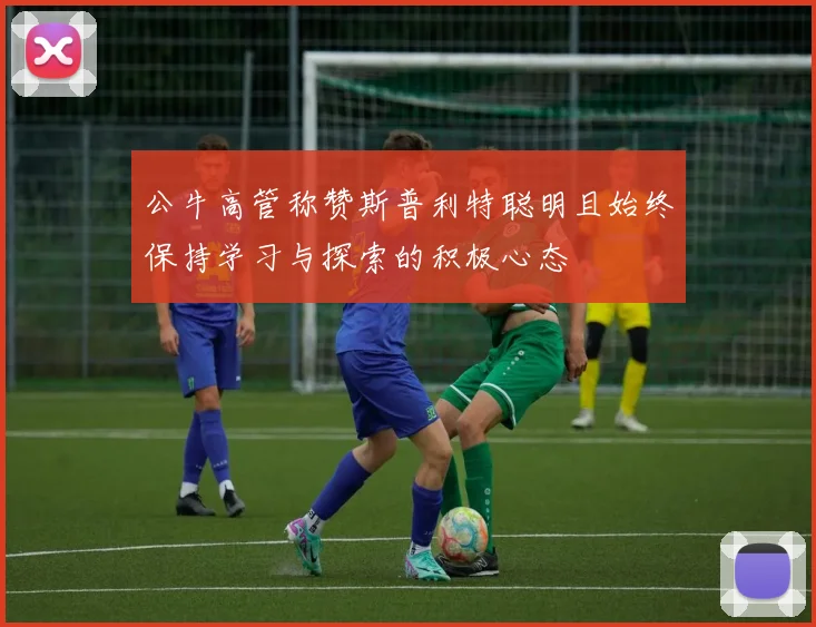 公牛高管称赞斯普利特聪明且始终保持学习与探索的积极心态