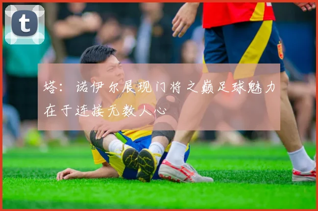 塔：诺伊尔展现门将之巅足球魅力在于连接无数人心
