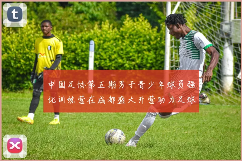 中国足协第五期男子青少年球员强化训练营在成都盛大开营助力足球未来发展