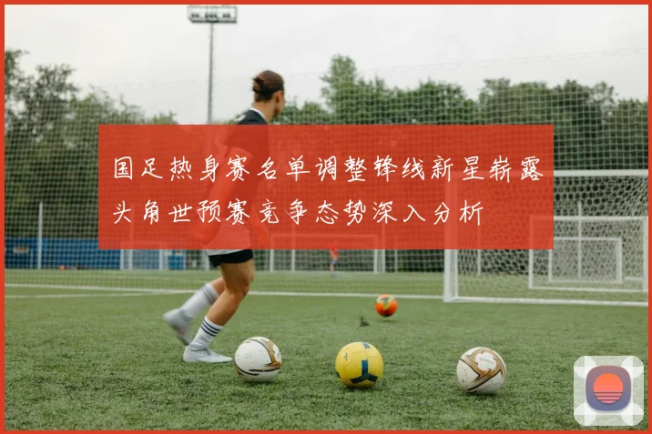 国足热身赛名单调整锋线新星崭露头角世预赛竞争态势深入分析
