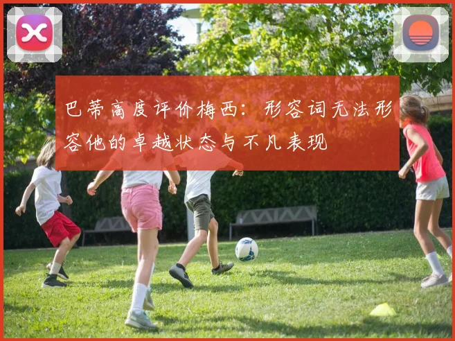 巴蒂高度评价梅西：形容词无法形容他的卓越状态与不凡表现