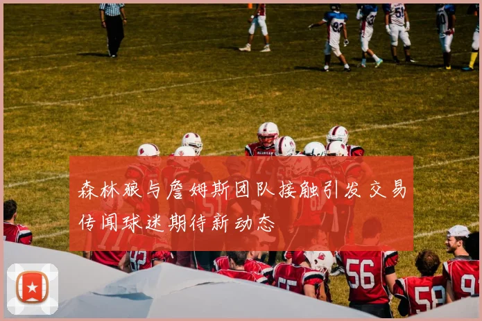 森林狼与詹姆斯团队接触引发交易传闻球迷期待新动态