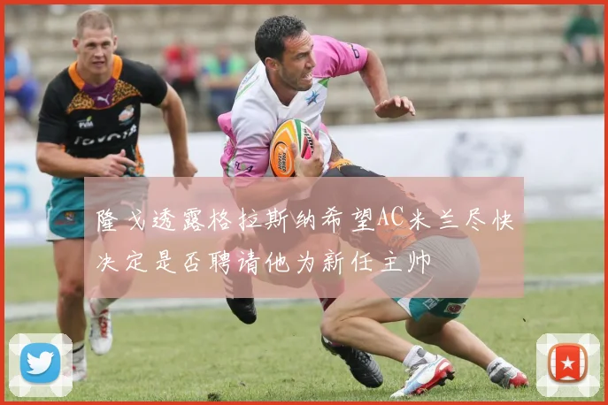 隆戈透露格拉斯纳希望AC米兰尽快决定是否聘请他为新任主帅