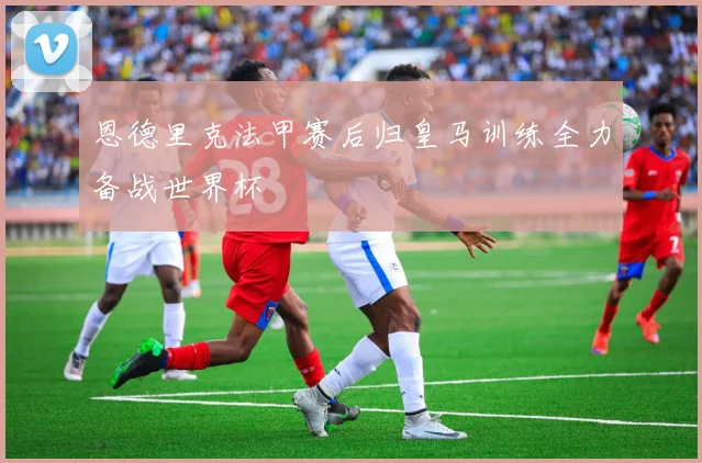 恩德里克法甲赛后归皇马训练全力备战世界杯