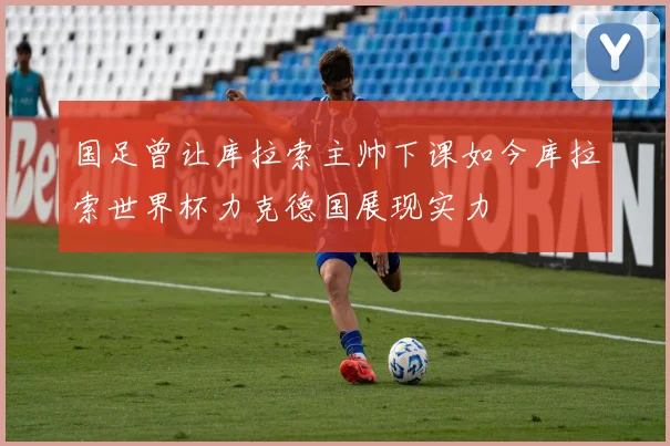 国足曾让库拉索主帅下课如今库拉索世界杯力克德国展现实力