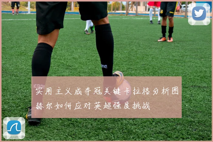 实用主义成夺冠关键卡拉格分析图赫尔如何应对英超强度挑战