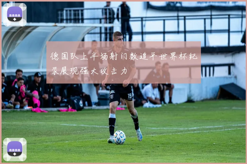 德国队上半场射门数追平世界杯纪录展现强大攻击力