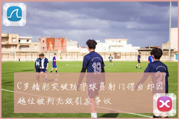 C罗精彩突破防守球员射门得分却因越位被判无效引发争议