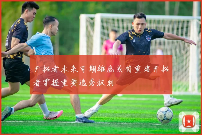 开拓者未来可期雄鹿或将重建开拓者掌握重要选秀权利