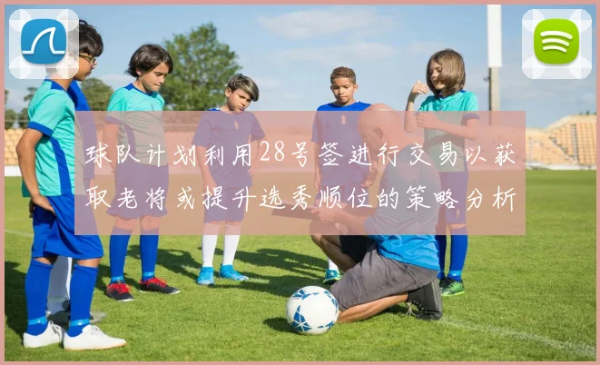 球队计划利用28号签进行交易以获取老将或提升选秀顺位的策略分析