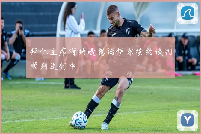 拜仁主席海纳透露诺伊尔续约谈判顺利进行中