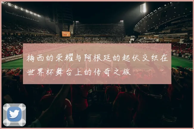 梅西的荣耀与阿根廷的起伏交织在世界杯舞台上的传奇之旅
