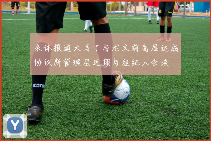 米体报道大马丁与尤文前高层达成协议新管理层近期与经纪人会谈