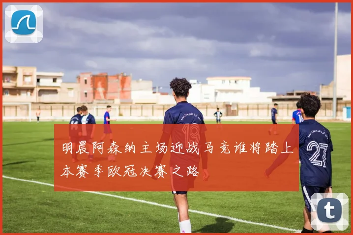 明晨阿森纳主场迎战马竞谁将踏上本赛季欧冠决赛之路