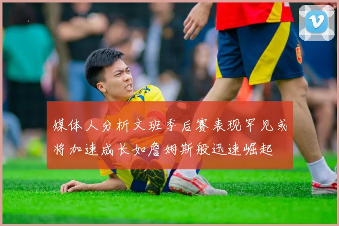 媒体人分析文班季后赛表现罕见或将加速成长如詹姆斯般迅速崛起