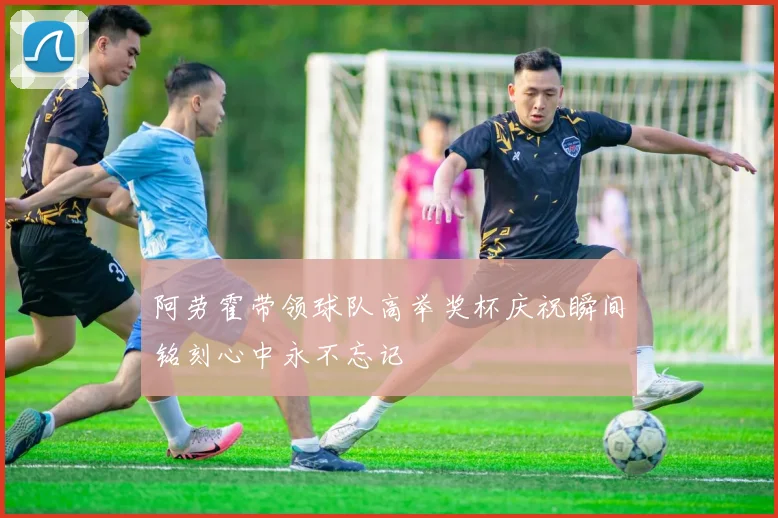 阿劳霍带领球队高举奖杯庆祝瞬间铭刻心中永不忘记