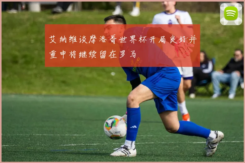 艾纳维谈摩洛哥世界杯开局良好并重申将继续留在罗马