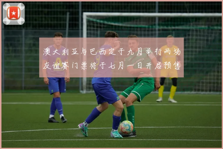 澳大利亚与巴西定于九月举行两场友谊赛门票将于七月一日开启预售